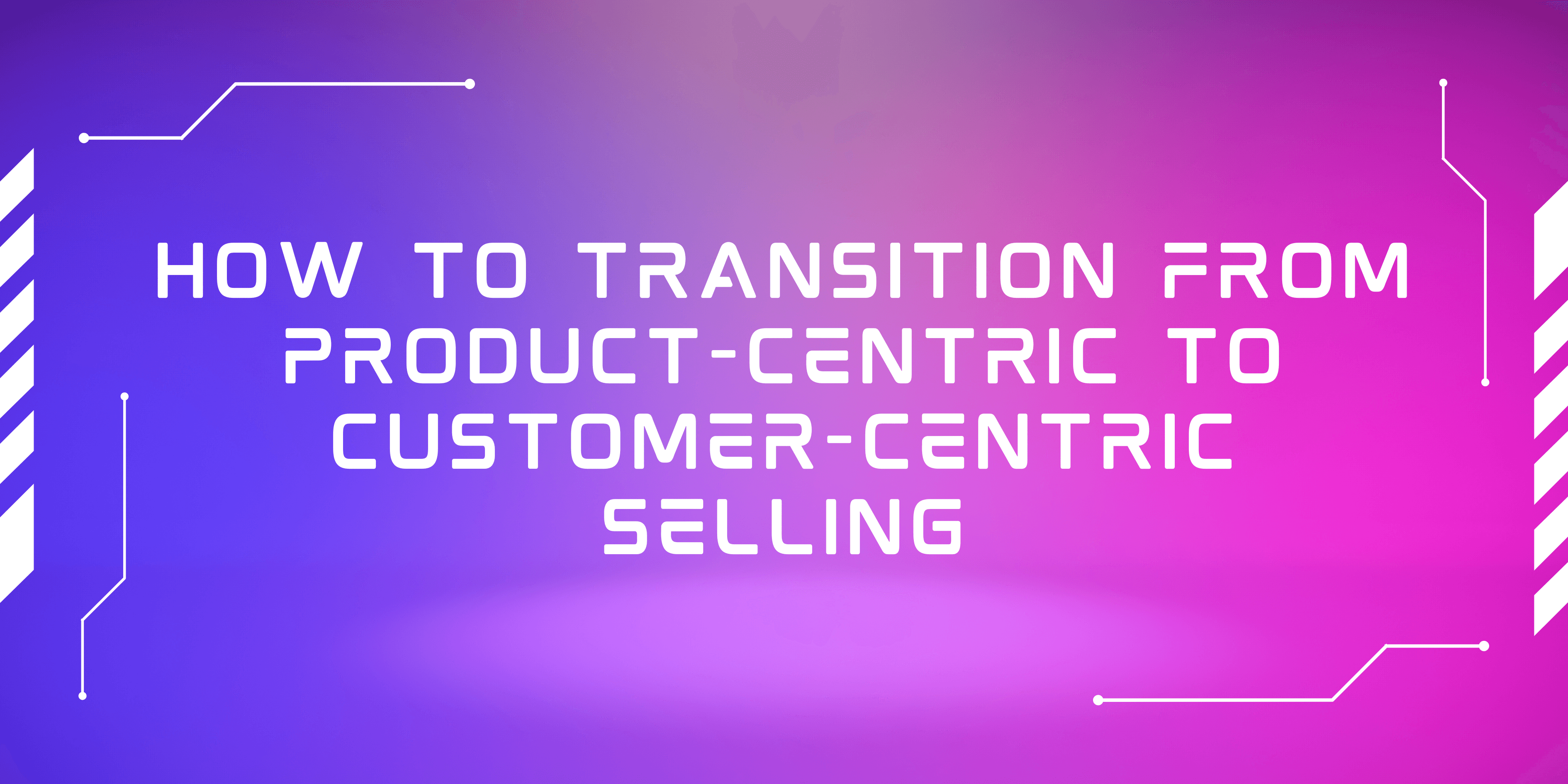 How to Transition from Product-Centric to Customer-Centric Selling